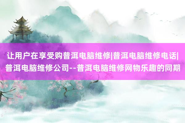 让用户在享受购普洱电脑维修|普洱电脑维修电话|普洱电脑维修公司--普洱电脑维修网物乐趣的同期