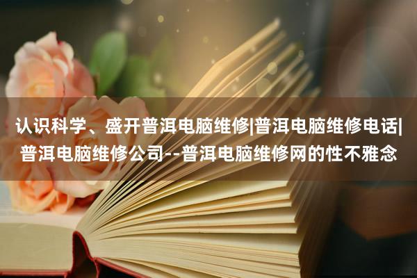 认识科学、盛开普洱电脑维修|普洱电脑维修电话|普洱电脑维修公司--普洱电脑维修网的性不雅念