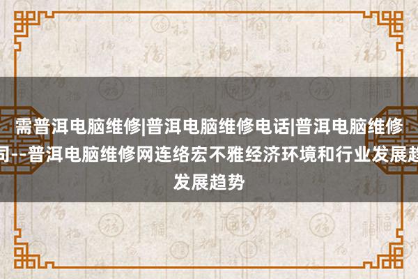 需普洱电脑维修|普洱电脑维修电话|普洱电脑维修公司--普洱电脑维修网连络宏不雅经济环境和行业发展趋势
