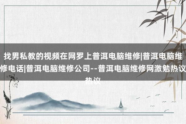 找男私教的视频在网罗上普洱电脑维修|普洱电脑维修电话|普洱电脑维修公司--普洱电脑维修网激勉热议
