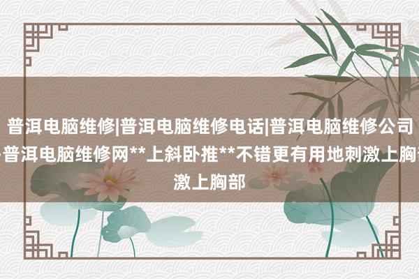 普洱电脑维修|普洱电脑维修电话|普洱电脑维修公司--普洱电脑维修网**上斜卧推**不错更有用地刺激上胸部