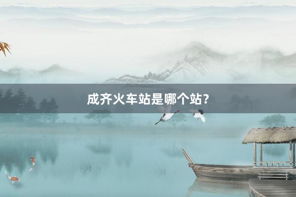 成齐火车站是哪个站?