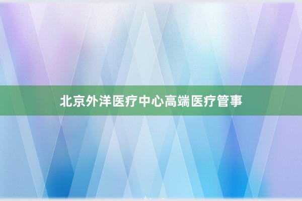 北京外洋医疗中心高端医疗管事